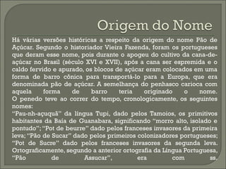 Há várias versões históricas a respeito da origem do nome Pão de
Açúcar. Segundo o historiador Vieira Fazenda, foram os portugueses
que deram esse nome, pois durante o apogeu do cultivo da cana-de-
açúcar no Brasil (século XVI e XVII), após a cana ser espremida e o
caldo fervido e apurado, os blocos de açúcar eram colocados em uma
forma de barro cônica para transportá-lo para a Europa, que era
denominada pão de açúcar. A semelhança do penhasco carioca com
aquela forma de barro teria originado o nome.
O penedo teve ao correr do tempo, cronologicamente, os seguintes
nomes:
“Pau-nh-açuquã” da língua Tupi, dado pelos Tamoios, os primitivos
habitantes da Baía de Guanabara, significando “morro alto, isolado e
pontudo”;“Pot de beurre” dado pelos franceses invasores da primeira
leva; “Pão de Sucar” dado pelos primeiros colonizadores portugueses;
“Pot de Sucre” dado pelos franceses invasores da segunda leva.
Ortograficamente, segundo a anterior ortografia da Língua Portuguesa,
“Pão de Assucar”, era com ss.
 