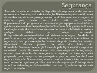 •As atuais linhas foram dotadas de dispositivo de segurança modernos, com
sensores em diversos pontos da instalação. Diariamente pela manhã, antes
de receber os primeiros passageiros, os bondinhos saem numa viagem de
vistoria para testar se tudo está em ordem.
O percurso é todo programado e controlado por equipamento eletrônico,
que faz a aceleração e desaceleração do Bondinho. Dois painéis indicam a
localização exata dos bondinhos em caso de baixa visibilidade e revelam
qualquer defeito que esteja ocorrendo.
O dispositivo de controle eletrônico do sistema impede que o Bondinho dê
partida se ocorrer qualquer alteração em um dos seus inúmeros itens de
segurança, como por exemplo: fechamento da porta, tensão das baterias,
alimentação elétrica, pressão do óleo dos freios, etc.
O bondinho funciona com energia fornecida pela Light, mas há um gerador
na estação motriz. Se, mesmo com todo esse esquema de segurança,
ocorrer uma situação de emergência, a equipe de transporte está
preparada para transportar os passageiros para as estações de forma
segura e tranquila. O sistema segue as normas nacionais e internacionais e
está dentro de rigorosos padrões mundiais de segurança. O transporte a
cabo é considerado por dados estatísticos como o tipo de transporte mais
seguro do mundo.
 