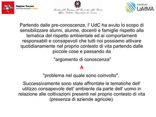 Partendo dalle pre-conoscenze, l' UdC ha avuto lo scopo di
sensibilizzare alunni, alunne, docenti e famiglie rispetto alla
tematica del rispetto ambientale ed ai comportamenti
responsabili e consapevoli che tutti noi possiamo attivare
quotidianamente nel proprio contesto di vita partendo dalle
piccole cose e passando da
"argomento di conoscenza"
A
"problema nel quale sono coinvolto".
Successivamente sono state affrontate le tematiche dell'
utilizzo consapevole dell' ambiente da parte dell' uomo in
relazione alle coltivazioni presenti nel proprio contesto di vita
(presenza di aziende agricole).
 