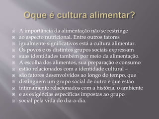  A importância da alimentação não se restringe 
 ao aspecto nutricional. Entre outros fatores 
 igualmente significativos está a cultura alimentar. 
 Os povos e os distintos grupos sociais expressam 
 suas identidades também por meio da alimentação. 
 A escolha dos alimentos, sua preparação e consumo 
 estão relacionados com a identidade cultural – 
 são fatores desenvolvidos ao longo do tempo, que 
 distinguem um grupo social de outro e que estão 
 intimamente relacionados com a história, o ambiente 
 e as exigências específicas impostas ao grupo 
 social pela vida do dia-a-dia. 
 