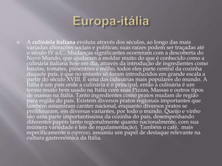  A culinária italiana evoluiu através dos séculos, ao longo das mais 
variadas alterações sociais e políticas; suas raízes podem ser traçadas até 
o século IV a.C.. Mudanças significantes ocorreram com a descoberta do 
Novo Mundo, que ajudaram a moldar muito do que é conhecido como a 
culinária italiana hoje em dia, através da introdução de ingredientes como 
batatas, tomates, pimentões e milho, todos eles parte central da cozinha 
daquele país, e que no entanto só foram introduzidos em grande escala a 
partir do século XVIII. É uma das culinárias mais populares do mundo. A 
Itália é um país onde a culinária é o principal, então a culinária é um 
termo muito bem usado na Itália com suas Pizzas, Massas e outros tipos 
de massas na Itália. Tanto ingredientes como pratos mudam de região 
para região do país. Existem diversos pratos regionais importantes que 
também assumiram caráter nacional, enquanto diversos pratos se 
proliferaram, em diversas variantes, por todo o mundo. Queijo e vinho 
são uma parte importantíssima da cozinha do país, desempenhando 
diferentes papéis tanto regionalmente quanto nacionalmente, com sua 
inúmera variedade e leis de regulamentação). Também o café, mais 
especificamente o espresso, assumiu um papel de destaque relevante na 
cultura gastronômica da Itália. 
 