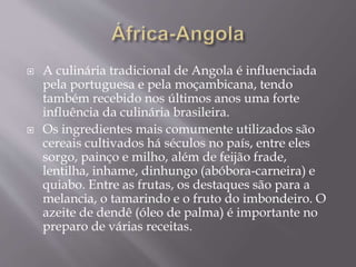  A culinária tradicional de Angola é influenciada 
pela portuguesa e pela moçambicana, tendo 
também recebido nos últimos anos uma forte 
influência da culinária brasileira. 
 Os ingredientes mais comumente utilizados são 
cereais cultivados há séculos no país, entre eles 
sorgo, painço e milho, além de feijão frade, 
lentilha, inhame, dinhungo (abóbora-carneira) e 
quiabo. Entre as frutas, os destaques são para a 
melancia, o tamarindo e o fruto do imbondeiro. O 
azeite de dendê (óleo de palma) é importante no 
preparo de várias receitas. 
 
