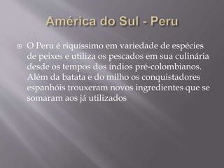 O Peru é riquíssimo em variedade de espécies 
de peixes e utiliza os pescados em sua culinária 
desde os tempos dos índios pré-colombianos. 
Além da batata e do milho os conquistadores 
espanhóis trouxeram novos ingredientes que se 
somaram aos já utilizados 
 