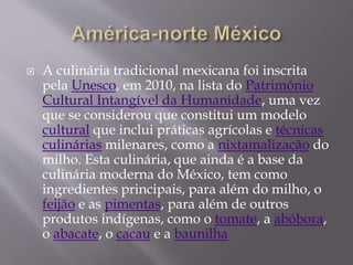  A culinária tradicional mexicana foi inscrita 
pela Unesco, em 2010, na lista do Património 
Cultural Intangível da Humanidade, uma vez 
que se considerou que constitui um modelo 
cultural que inclui práticas agrícolas e técnicas 
culinárias milenares, como a nixtamalização do 
milho. Esta culinária, que ainda é a base da 
culinária moderna do México, tem como 
ingredientes principais, para além do milho, o 
feijão e as pimentas, para além de outros 
produtos indígenas, como o tomate, a abóbora, 
o abacate, o cacau e a baunilha 
 