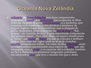  culinária da Nova Zelândia tem duas componentes 
principais: a maori, dos polinésios que ocuparam as ilhas 
antes da chegada doutros colonizadores, e a moderna, que 
começou com a introdução das técnicas e produtos de 
origem inglesa, e que se diversificou com a chegada de 
novos imigrantes, principalmente do sul da Ásia. 1 "Kai 
moana", ou "comida do mar" é uma importante componente 
da culinária maori . Para além disso, os maoris mantiveram 
o "hāngī", um fogão de barro em que se colocam e molham 
pedras para criar um vapor onde se se pode cozinhar 
comida enrolada em folhas. Tal como na ilha Maurícia, onde 
os colonizadores encontraram uma espécie de peru que não 
conseguia voar, o dodo, e os caçaram até à extinção, também 
na Nova Zelândia, os primeiros imigrantes polinésios 
encontraram a moa, que teve o mesmo fim que o dodo. 
 