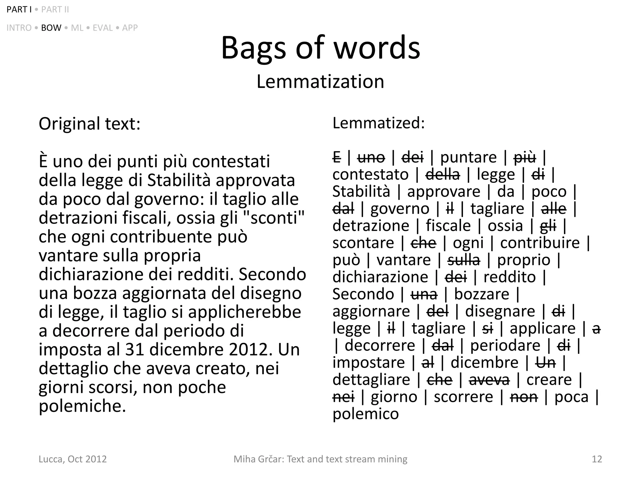 PART I • PART II
INTRO • BOW • ML • EVAL • APP

                                 Bags of words
                                        Lemmatization
        Original text:                                   Lemmatized:

        È uno dei punti più contestati                   E | uno | dei | puntare | più |
        della legge di Stabilità approvata               contestato | della | legge | di |
        da poco dal governo: il taglio alle              Stabilità | approvare | da | poco |
                                                         dal | governo | il | tagliare | alle |
        detrazioni fiscali, ossia gli "sconti"           detrazione | fiscale | ossia | gli |
        che ogni contribuente può                        scontare | che | ogni | contribuire |
        vantare sulla propria                            può | vantare | sulla | proprio |
        dichiarazione dei redditi. Secondo               dichiarazione | dei | reddito |
        una bozza aggiornata del disegno                 Secondo | una | bozzare |
        di legge, il taglio si applicherebbe             aggiornare | del | disegnare | di |
        a decorrere dal periodo di                       legge | il | tagliare | si | applicare | a
        imposta al 31 dicembre 2012. Un                  | decorrere | dal | periodare | di |
        dettaglio che aveva creato, nei                  impostare | al | dicembre | Un |
        giorni scorsi, non poche                         dettagliare | che | aveva | creare |
                                                         nei | giorno | scorrere | non | poca |
        polemiche.                                       polemico

        Lucca, Oct 2012            Miha Grčar: Text and text stream mining                       12
 