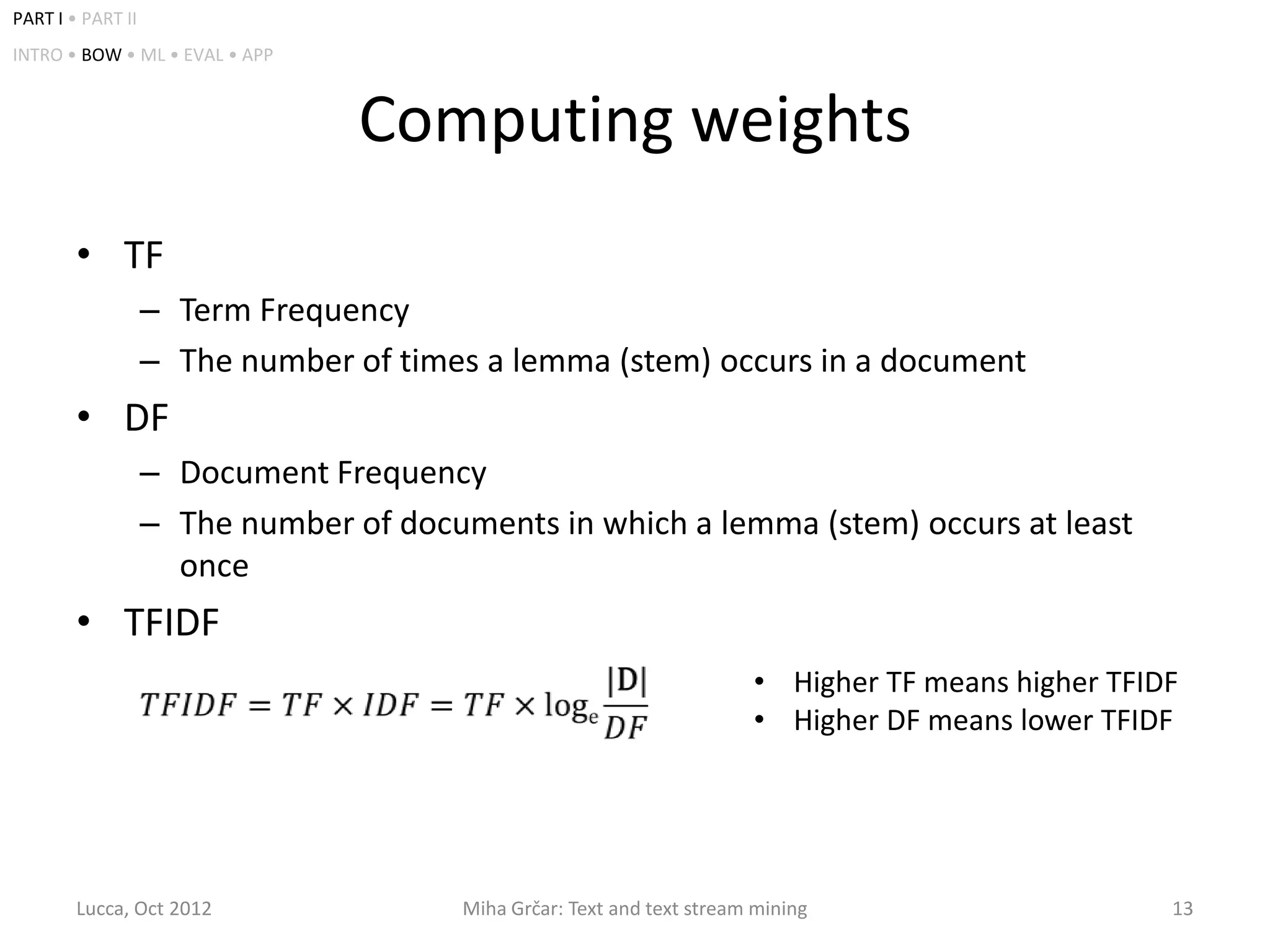 PART I • PART II
INTRO • BOW • ML • EVAL • APP



                                 Computing weights
        • TF
                   – Term Frequency
                   – The number of times a lemma (stem) occurs in a document
        • DF
                   – Document Frequency
                   – The number of documents in which a lemma (stem) occurs at least
                     once
        • TFIDF
                                                                        • Higher TF means higher TFIDF
                                                                        • Higher DF means lower TFIDF




        Lucca, Oct 2012                 Miha Grčar: Text and text stream mining                      13
 