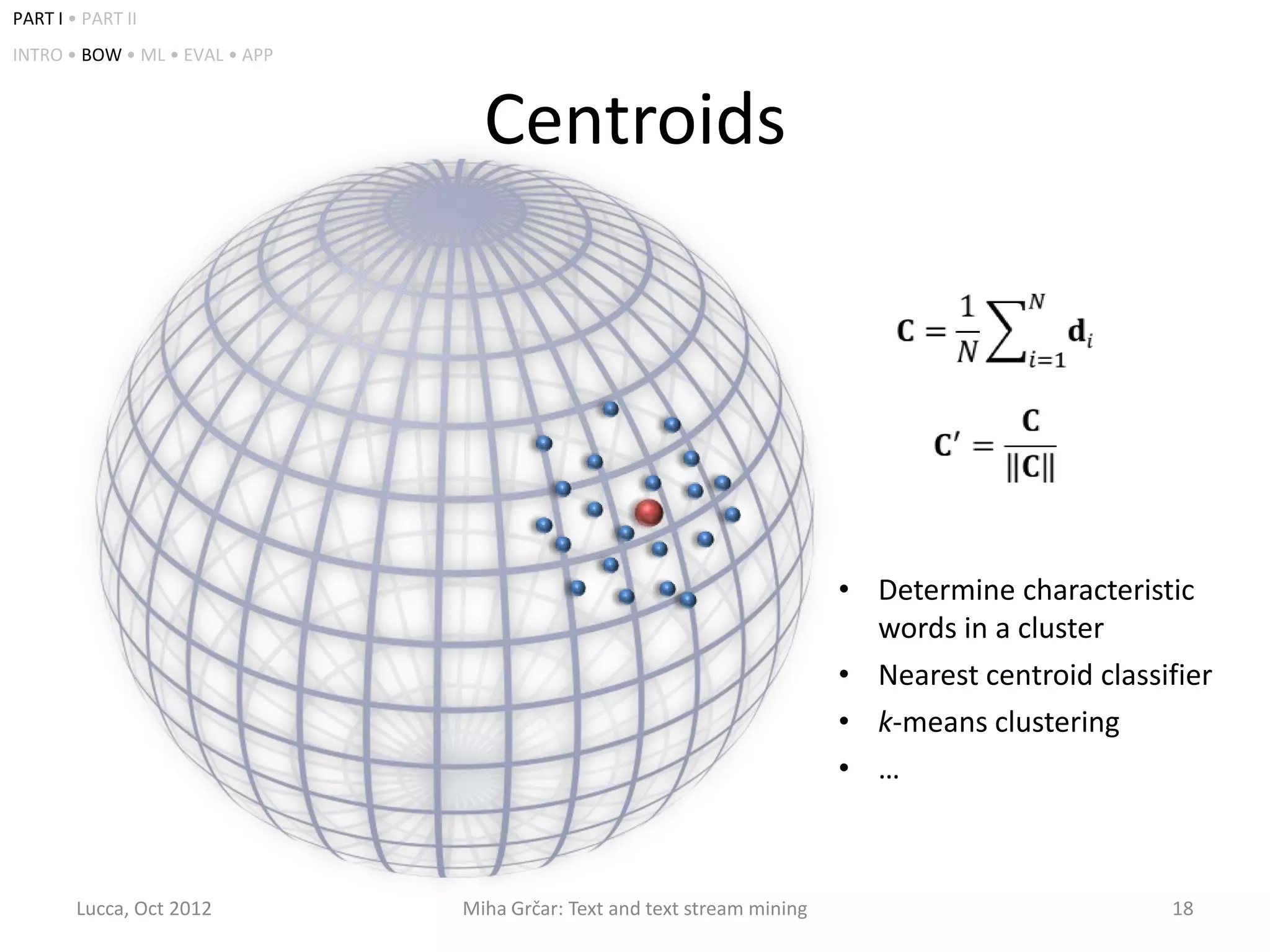 PART I • PART II
INTRO • BOW • ML • EVAL • APP



                                  Centroids




                                                                          • Determine characteristic
                                                                            words in a cluster
                                                                          • Nearest centroid classifier
                                                                          • k-means clustering
                                                                          • …



        Lucca, Oct 2012         Miha Grčar: Text and text stream mining                            18
 