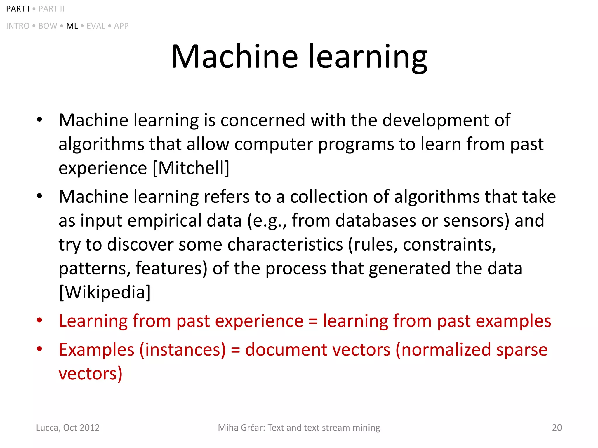 PART I • PART II
INTRO • BOW • ML • EVAL • APP



                                Machine learning
        • Machine learning is concerned with the development of
          algorithms that allow computer programs to learn from past
          experience [Mitchell]
        • Machine learning refers to a collection of algorithms that take
          as input empirical data (e.g., from databases or sensors) and
          try to discover some characteristics (rules, constraints,
          patterns, features) of the process that generated the data
          [Wikipedia]
        • Learning from past experience = learning from past examples
        • Examples (instances) = document vectors (normalized sparse
          vectors)

        Lucca, Oct 2012           Miha Grčar: Text and text stream mining   20
 