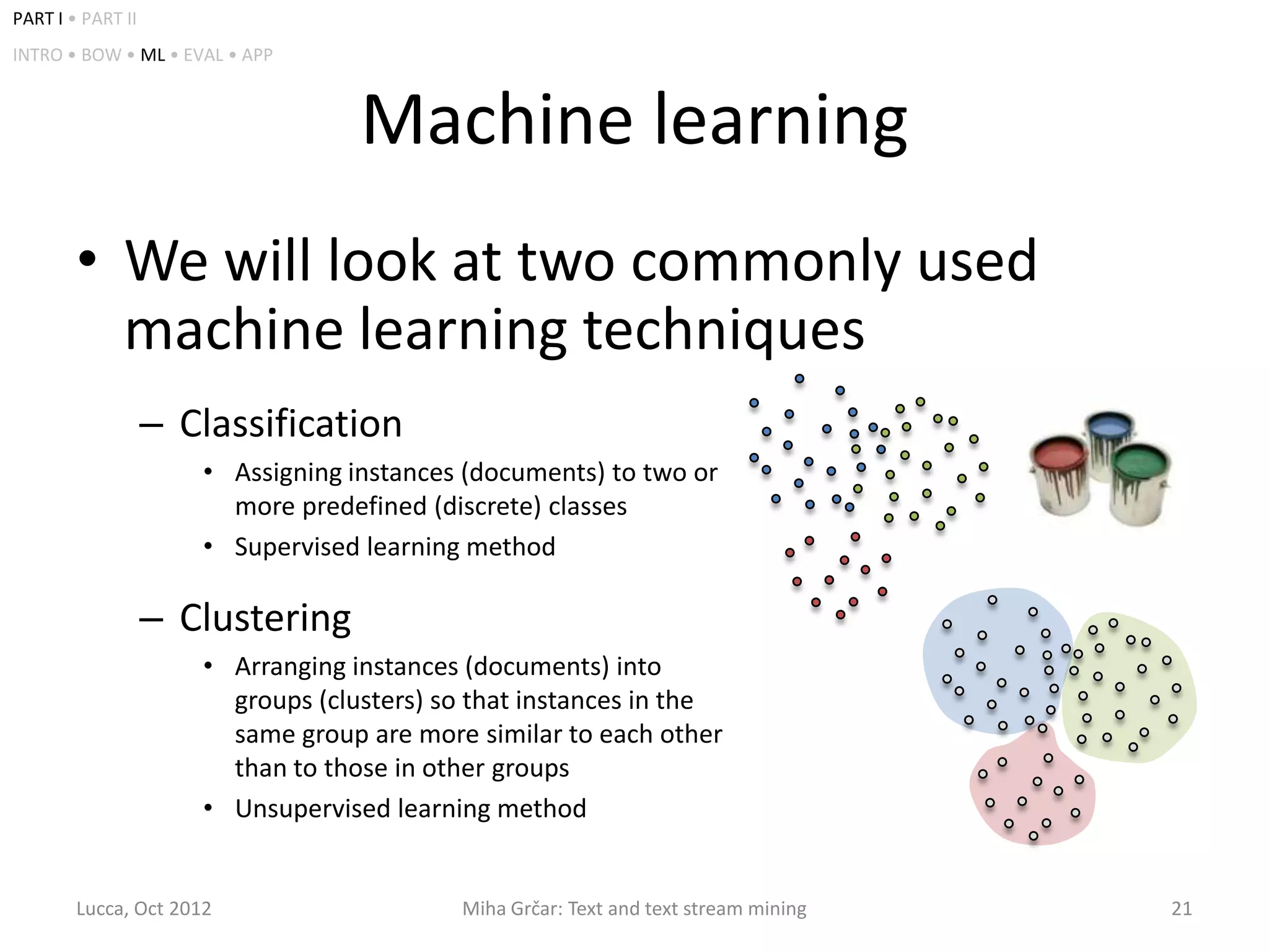 PART I • PART II
INTRO • BOW • ML • EVAL • APP



                                   Machine learning
        • We will look at two commonly used
          machine learning techniques
                   – Classification
                      • Assigning instances (documents) to two or
                        more predefined (discrete) classes
                      • Supervised learning method

                   – Clustering
                      • Arranging instances (documents) into
                        groups (clusters) so that instances in the
                        same group are more similar to each other
                        than to those in other groups
                      • Unsupervised learning method


        Lucca, Oct 2012                    Miha Grčar: Text and text stream mining   21
 
