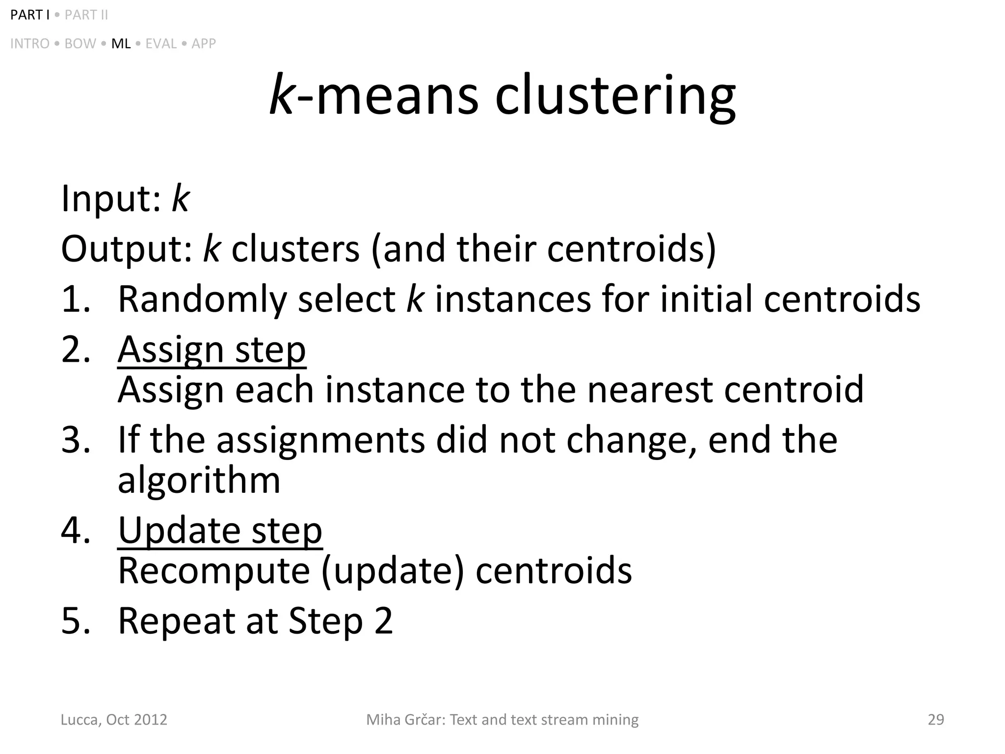 PART I • PART II
INTRO • BOW • ML • EVAL • APP



                                k-means clustering
        Input: k
        Output: k clusters (and their centroids)
        1. Randomly select k instances for initial centroids
        2. Assign step
           Assign each instance to the nearest centroid
        3. If the assignments did not change, end the
           algorithm
        4. Update step
           Recompute (update) centroids
        5. Repeat at Step 2

        Lucca, Oct 2012            Miha Grčar: Text and text stream mining   29
 