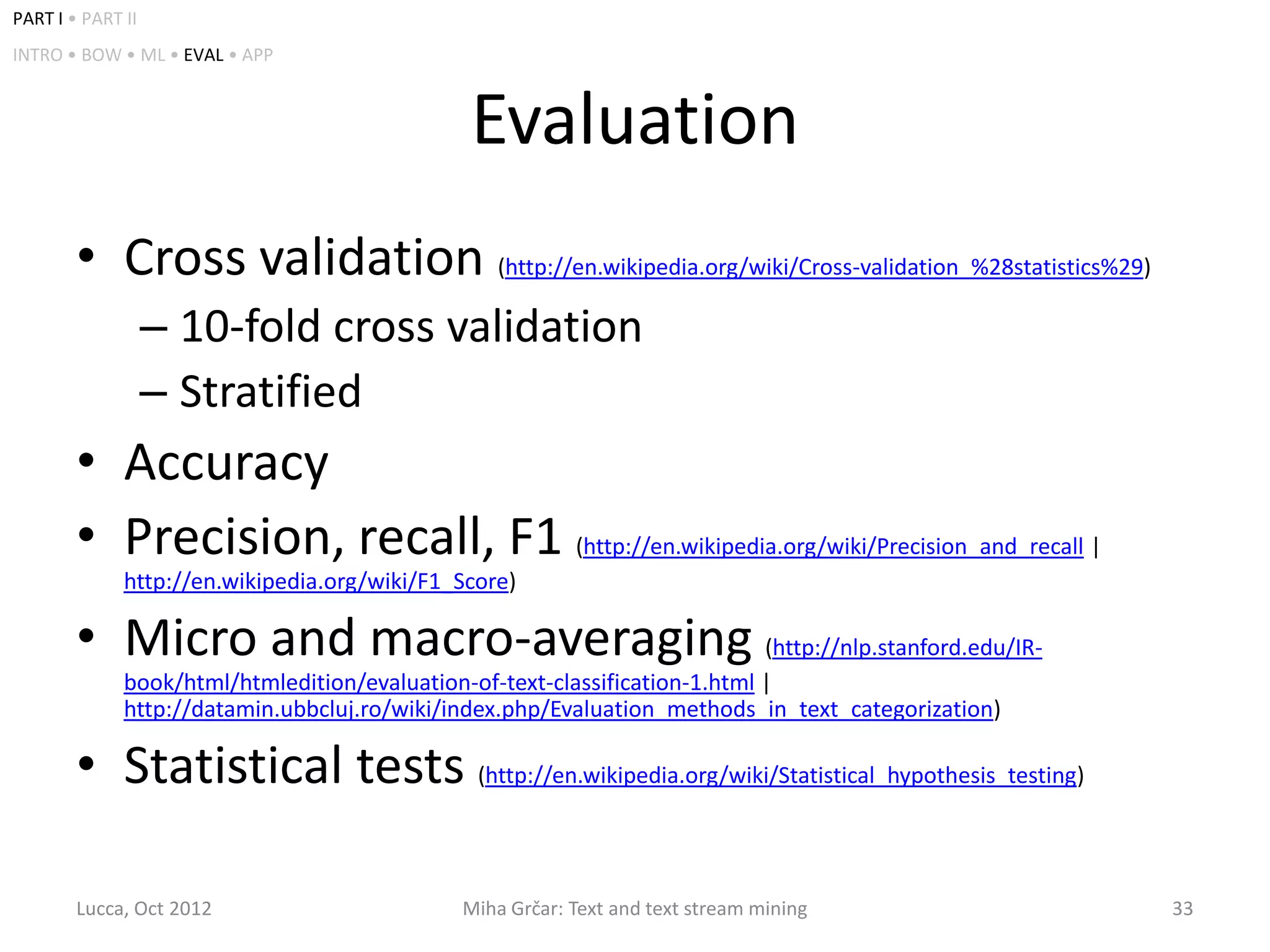 PART I • PART II
INTRO • BOW • ML • EVAL • APP



                                               Evaluation
        • Cross validation (http://en.wikipedia.org/wiki/Cross-validation_%28statistics%29)
                   – 10-fold cross validation
                   – Stratified
        • Accuracy
        • Precision, recall, F1 (http://en.wikipedia.org/wiki/Precision_and_recall |
              http://en.wikipedia.org/wiki/F1_Score)

        • Micro and macro-averaging (http://nlp.stanford.edu/IR-
              book/html/htmledition/evaluation-of-text-classification-1.html |
              http://datamin.ubbcluj.ro/wiki/index.php/Evaluation_methods_in_text_categorization)

        • Statistical tests (http://en.wikipedia.org/wiki/Statistical_hypothesis_testing)

        Lucca, Oct 2012                       Miha Grčar: Text and text stream mining               33
 