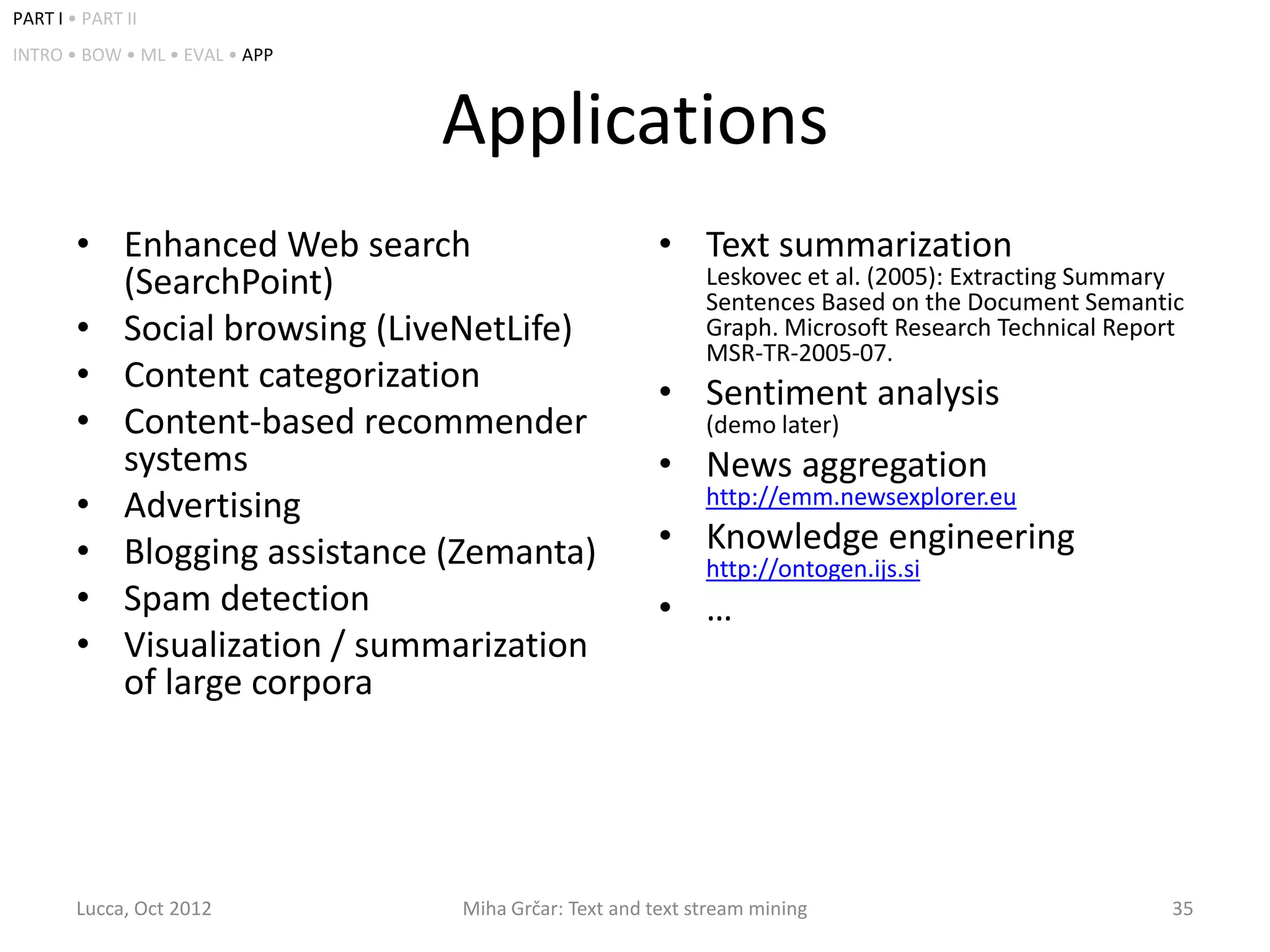 PART I • PART II
INTRO • BOW • ML • EVAL • APP



                                Applications
        • Enhanced Web search                         • Text summarization
          (SearchPoint)                                    Leskovec et al. (2005): Extracting Summary
                                                           Sentences Based on the Document Semantic
        • Social browsing (LiveNetLife)                    Graph. Microsoft Research Technical Report
                                                           MSR-TR-2005-07.
        • Content categorization                      • Sentiment analysis
        • Content-based recommender                        (demo later)
          systems                                     • News aggregation
        • Advertising                                      http://emm.newsexplorer.eu

        • Blogging assistance (Zemanta)               • Knowledge engineering
                                                           http://ontogen.ijs.si
        • Spam detection                              • …
        • Visualization / summarization
          of large corpora




        Lucca, Oct 2012         Miha Grčar: Text and text stream mining                            35
 