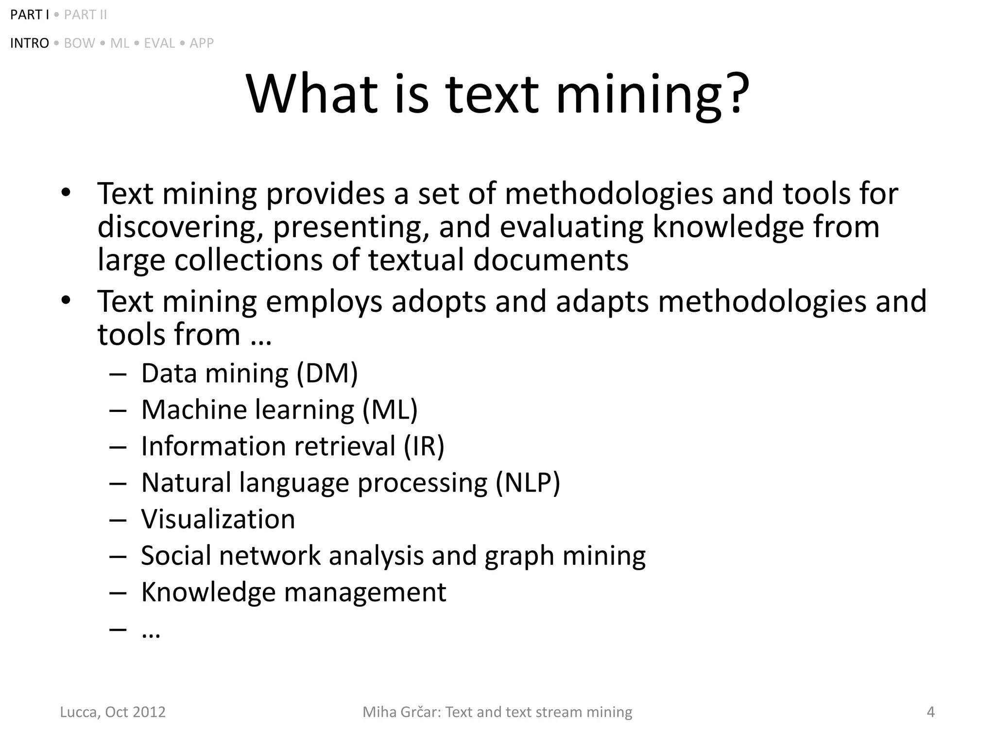 PART I • PART II
INTRO • BOW • ML • EVAL • APP



                                What is text mining?
        • Text mining provides a set of methodologies and tools for
          discovering, presenting, and evaluating knowledge from
          large collections of textual documents
        • Text mining employs adopts and adapts methodologies and
          tools from …
                   –   Data mining (DM)
                   –   Machine learning (ML)
                   –   Information retrieval (IR)
                   –   Natural language processing (NLP)
                   –   Visualization
                   –   Social network analysis and graph mining
                   –   Knowledge management
                   –   …

        Lucca, Oct 2012                 Miha Grčar: Text and text stream mining   4
 