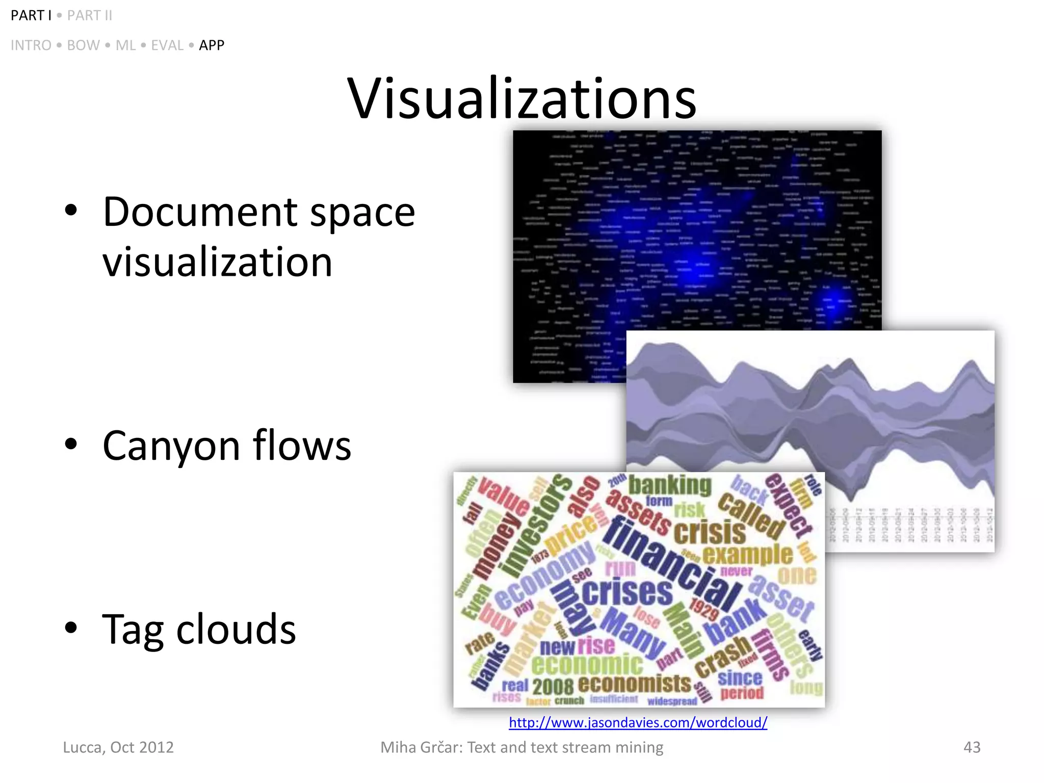 PART I • PART II
INTRO • BOW • ML • EVAL • APP



                                Visualizations
        • Document space
          visualization


        • Canyon flows


        • Tag clouds
                                                  http://www.jasondavies.com/wordcloud/
        Lucca, Oct 2012          Miha Grčar: Text and text stream mining                  43
 