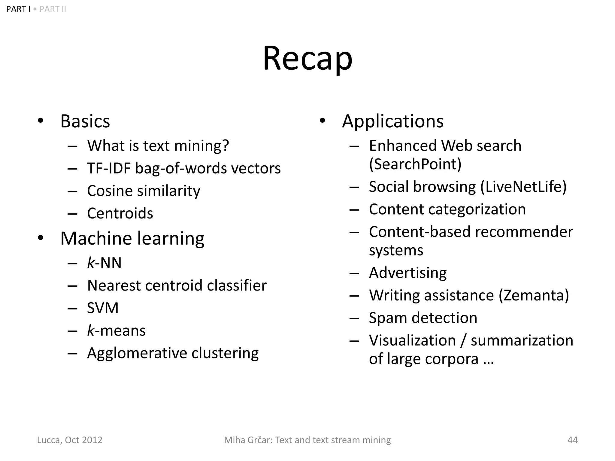 PART I • PART II




                                                   Recap
        • Basics                                                 • Applications
                   –   What is text mining?                             – Enhanced Web search
                   –   TF-IDF bag-of-words vectors                        (SearchPoint)
                   –   Cosine similarity                                – Social browsing (LiveNetLife)
                   –   Centroids                                        – Content categorization
        • Machine learning                                              – Content-based recommender
                                                                          systems
                   –   k-NN
                                                                        – Advertising
                   –   Nearest centroid classifier
                                                                        – Writing assistance (Zemanta)
                   –   SVM
                                                                        – Spam detection
                   –   k-means
                                                                        – Visualization / summarization
                   –   Agglomerative clustering                           of large corpora …



        Lucca, Oct 2012                    Miha Grčar: Text and text stream mining                    44
 