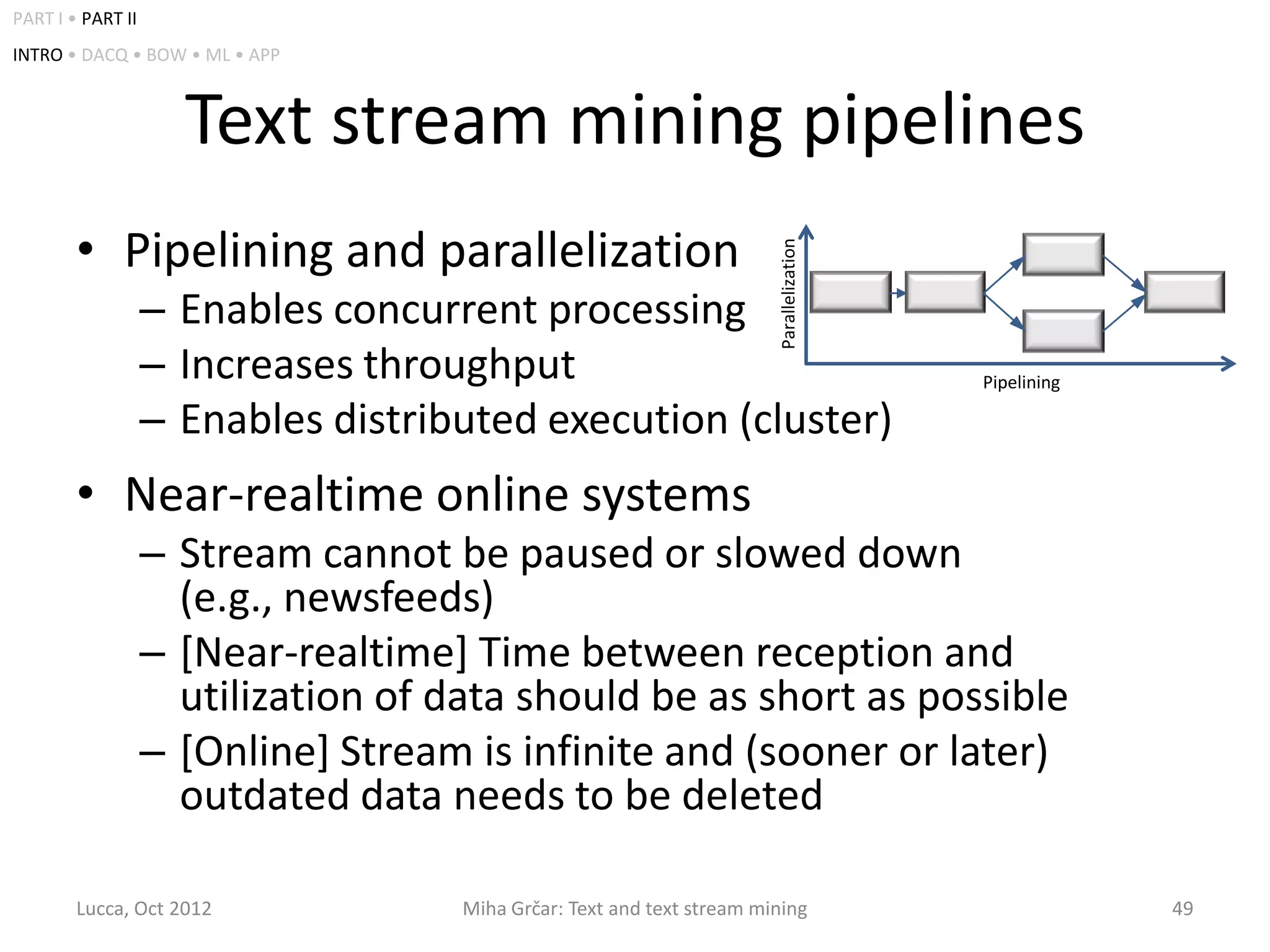 PART I • PART II
INTRO • DACQ • BOW • ML • APP



                     Text stream mining pipelines
        • Pipelining and parallelization




                                                                        Parallelization
                   – Enables concurrent processing
                   – Increases throughput                                                 Pipelining

                   – Enables distributed execution (cluster)
        • Near-realtime online systems
                   – Stream cannot be paused or slowed down
                     (e.g., newsfeeds)
                   – [Near-realtime] Time between reception and
                     utilization of data should be as short as possible
                   – [Online] Stream is infinite and (sooner or later)
                     outdated data needs to be deleted

        Lucca, Oct 2012              Miha Grčar: Text and text stream mining                           49
 