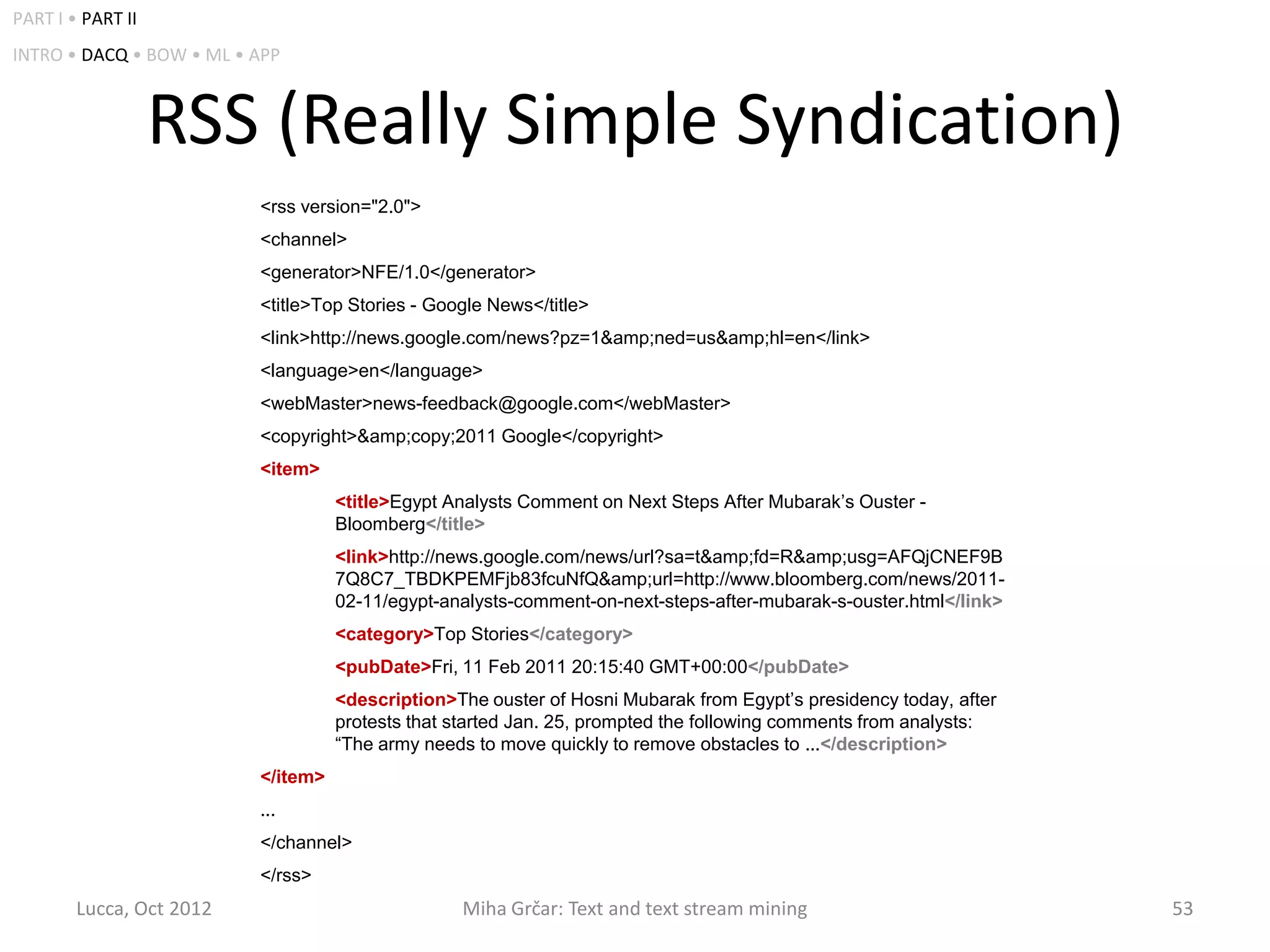 PART I • PART II
INTRO • DACQ • BOW • ML • APP



                   RSS (Really Simple Syndication)
                          <rss version="2.0">
                          <channel>
                          <generator>NFE/1.0</generator>
                          <title>Top Stories - Google News</title>
                          <link>http://news.google.com/news?pz=1&amp;ned=us&amp;hl=en</link>
                          <language>en</language>
                          <webMaster>news-feedback@google.com</webMaster>
                          <copyright>&amp;copy;2011 Google</copyright>
                          <item>
                                    <title>Egypt Analysts Comment on Next Steps After Mubarak’s Ouster -
                                    Bloomberg</title>
                                    <link>http://news.google.com/news/url?sa=t&amp;fd=R&amp;usg=AFQjCNEF9B
                                    7Q8C7_TBDKPEMFjb83fcuNfQ&amp;url=http://www.bloomberg.com/news/2011-
                                    02-11/egypt-analysts-comment-on-next-steps-after-mubarak-s-ouster.html</link>
                                    <category>Top Stories</category>
                                    <pubDate>Fri, 11 Feb 2011 20:15:40 GMT+00:00</pubDate>
                                    <description>The ouster of Hosni Mubarak from Egypt’s presidency today, after
                                    protests that started Jan. 25, prompted the following comments from analysts:
                                    “The army needs to move quickly to remove obstacles to ...</description>
                          </item>
                          ...
                          </channel>
                          </rss>
        Lucca, Oct 2012                           Miha Grčar: Text and text stream mining                           53
 