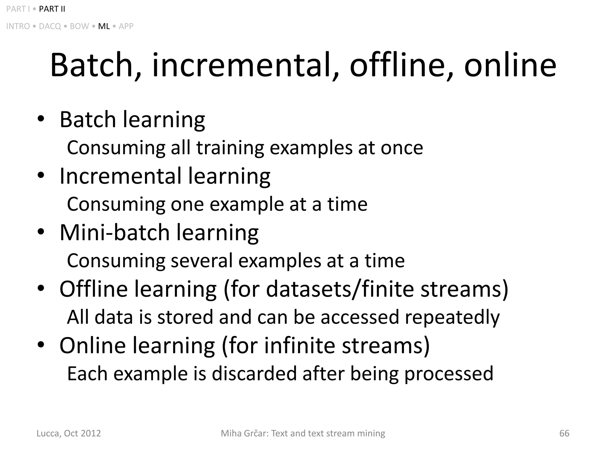 PART I • PART II
INTRO • DACQ • BOW • ML • APP




           Batch, incremental, offline, online
        • Batch learning
                   Consuming all training examples at once
        • Incremental learning
                   Consuming one example at a time
        • Mini-batch learning
                   Consuming several examples at a time
        • Offline learning (for datasets/finite streams)
                   All data is stored and can be accessed repeatedly
        • Online learning (for infinite streams)
                   Each example is discarded after being processed

        Lucca, Oct 2012             Miha Grčar: Text and text stream mining   66
 