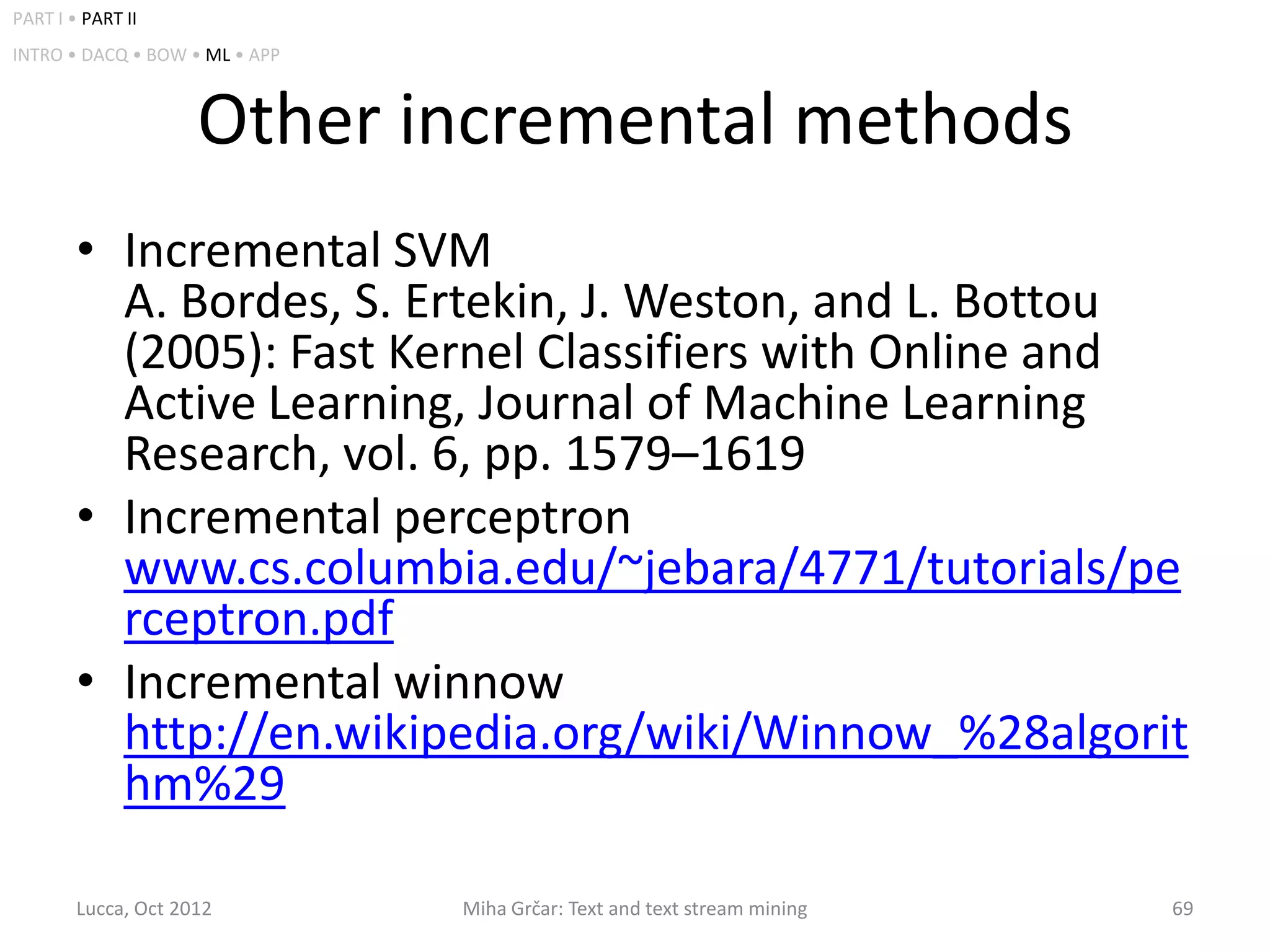 PART I • PART II
INTRO • DACQ • BOW • ML • APP



                     Other incremental methods
        • Incremental SVM
          A. Bordes, S. Ertekin, J. Weston, and L. Bottou
          (2005): Fast Kernel Classifiers with Online and
          Active Learning, Journal of Machine Learning
          Research, vol. 6, pp. 1579–1619
        • Incremental perceptron
          www.cs.columbia.edu/~jebara/4771/tutorials/pe
          rceptron.pdf
        • Incremental winnow
          http://en.wikipedia.org/wiki/Winnow_%28algorit
          hm%29

        Lucca, Oct 2012         Miha Grčar: Text and text stream mining   69
 