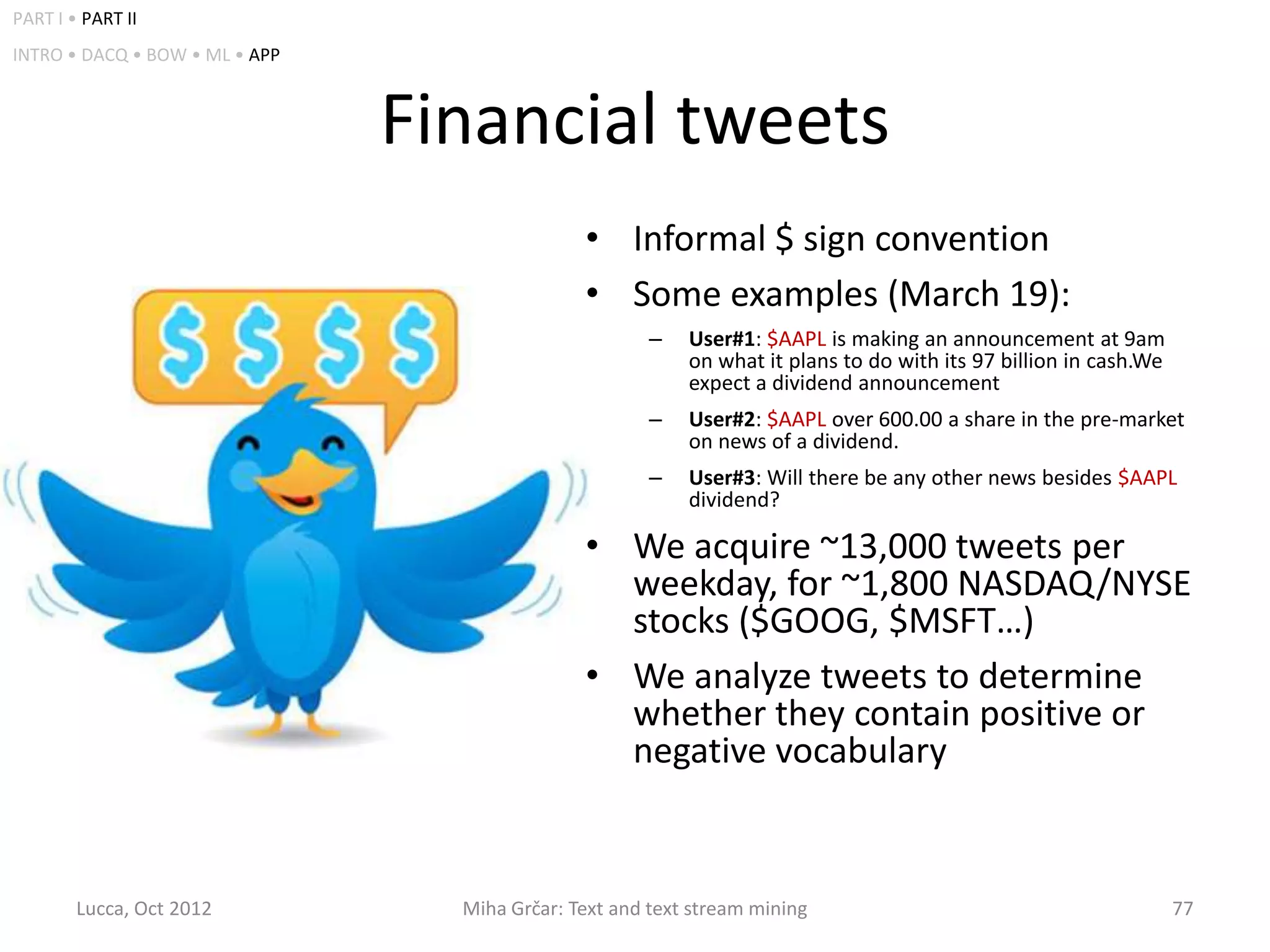PART I • PART II
INTRO • DACQ • BOW • ML • APP



                                Financial tweets
                                               • Informal $ sign convention
                                               • Some examples (March 19):
                                                       –   User#1: $AAPL is making an announcement at 9am
                                                           on what it plans to do with its 97 billion in cash.We
                                                           expect a dividend announcement
                                                       –   User#2: $AAPL over 600.00 a share in the pre-market
                                                           on news of a dividend.
                                                       –   User#3: Will there be any other news besides $AAPL
                                                           dividend?

                                               • We acquire ~13,000 tweets per
                                                 weekday, for ~1,800 NASDAQ/NYSE
                                                 stocks ($GOOG, $MSFT…)
                                               • We analyze tweets to determine
                                                 whether they contain positive or
                                                 negative vocabulary


        Lucca, Oct 2012           Miha Grčar: Text and text stream mining                                          77
 