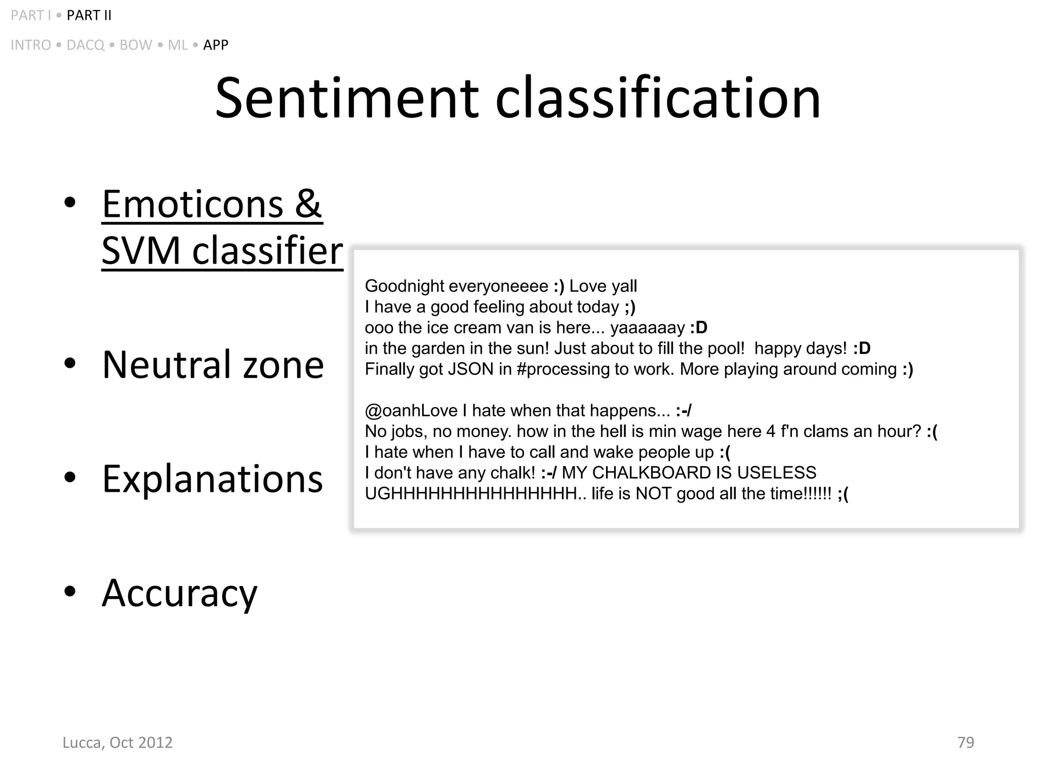 PART I • PART II
INTRO • DACQ • BOW • ML • APP



                           Sentiment classification
        • Emoticons &
          SVM classifier
                                Goodnight everyoneeee :) Love yall
                                I have a good feeling about today ;)
                                ooo the ice cream van is here... yaaaaaay :D

        • Neutral zone
                                in the garden in the sun! Just about to fill the pool! happy days! :D
                                Finally got JSON in #processing to work. More playing around coming :)

                                @oanhLove I hate when that happens... :-/
                                No jobs, no money. how in the hell is min wage here 4 f'n clams an hour? :(
                                I hate when I have to call and wake people up :(
        • Explanations          I don't have any chalk! :-/ MY CHALKBOARD IS USELESS
                                UGHHHHHHHHHHHHHHH.. life is NOT good all the time!!!!!! ;(




        • Accuracy


        Lucca, Oct 2012                                                                                       79
 
