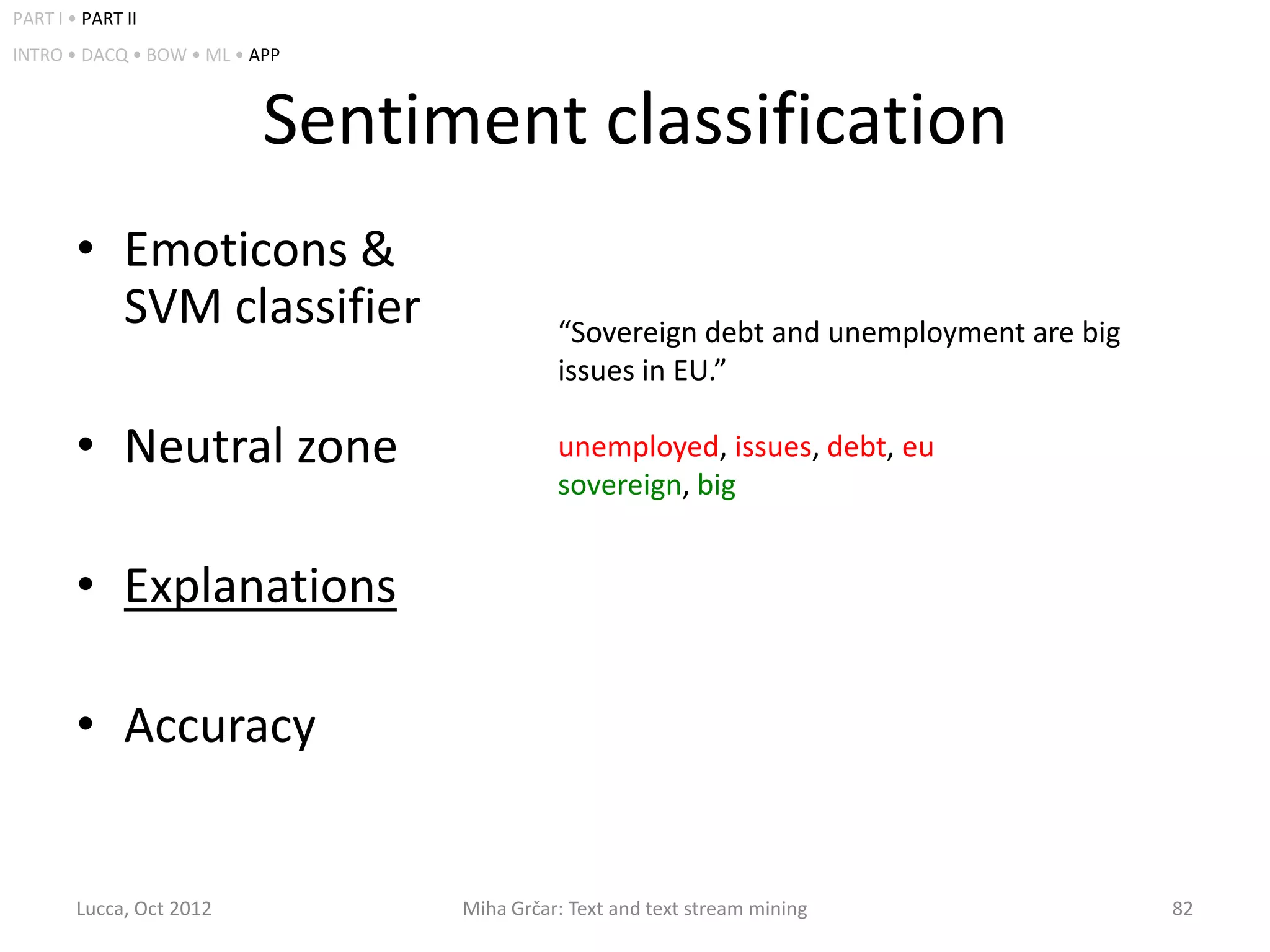 PART I • PART II
INTRO • DACQ • BOW • ML • APP



                           Sentiment classification
        • Emoticons &
          SVM classifier                   “Sovereign debt and unemployment are big
                                           issues in EU.”

        • Neutral zone                     unemployed, issues, debt, eu
                                           sovereign, big


        • Explanations

        • Accuracy


        Lucca, Oct 2012          Miha Grčar: Text and text stream mining              82
 