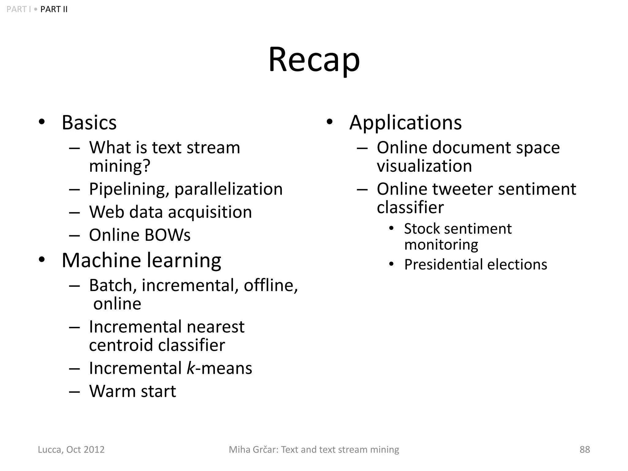 PART I • PART II




                                                Recap
        • Basics                                              • Applications
                   – What is text stream                             – Online document space
                     mining?                                           visualization
                   – Pipelining, parallelization                     – Online tweeter sentiment
                   – Web data acquisition                              classifier
                   – Online BOWs                                            • Stock sentiment
                                                                              monitoring
        • Machine learning                                                  • Presidential elections
                   – Batch, incremental, offline,
                      online
                   – Incremental nearest
                     centroid classifier
                   – Incremental k-means
                   – Warm start

        Lucca, Oct 2012                 Miha Grčar: Text and text stream mining                        88
 