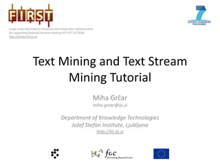 Large-scale information extraction and integration infrastructure
for supporting financial decision making (FP7-ICT-257928)
http://project-first.eu




                  Text Mining and Text Stream
                        Mining Tutorial
                                                                Miha Grčar
                                                                miha.grcar@ijs.si

                                        Department of Knowledge Technologies
                                           Jožef Stefan Institute, Ljubljana
                                                                    http://kt.ijs.si
 
