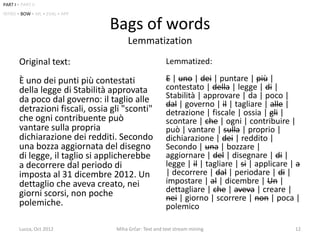 PART I • PART II
INTRO • BOW • ML • EVAL • APP

                                 Bags of words
                                        Lemmatization
        Original text:                                   Lemmatized:

        È uno dei punti più contestati                   E | uno | dei | puntare | più |
        della legge di Stabilità approvata               contestato | della | legge | di |
        da poco dal governo: il taglio alle              Stabilità | approvare | da | poco |
                                                         dal | governo | il | tagliare | alle |
        detrazioni fiscali, ossia gli "sconti"           detrazione | fiscale | ossia | gli |
        che ogni contribuente può                        scontare | che | ogni | contribuire |
        vantare sulla propria                            può | vantare | sulla | proprio |
        dichiarazione dei redditi. Secondo               dichiarazione | dei | reddito |
        una bozza aggiornata del disegno                 Secondo | una | bozzare |
        di legge, il taglio si applicherebbe             aggiornare | del | disegnare | di |
        a decorrere dal periodo di                       legge | il | tagliare | si | applicare | a
        imposta al 31 dicembre 2012. Un                  | decorrere | dal | periodare | di |
        dettaglio che aveva creato, nei                  impostare | al | dicembre | Un |
        giorni scorsi, non poche                         dettagliare | che | aveva | creare |
                                                         nei | giorno | scorrere | non | poca |
        polemiche.                                       polemico

        Lucca, Oct 2012            Miha Grčar: Text and text stream mining                       12
 