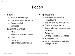 PART I • PART II




                                                   Recap
        • Basics                                                 • Applications
                   –   What is text mining?                             – Enhanced Web search
                   –   TF-IDF bag-of-words vectors                        (SearchPoint)
                   –   Cosine similarity                                – Social browsing (LiveNetLife)
                   –   Centroids                                        – Content categorization
        • Machine learning                                              – Content-based recommender
                                                                          systems
                   –   k-NN
                                                                        – Advertising
                   –   Nearest centroid classifier
                                                                        – Writing assistance (Zemanta)
                   –   SVM
                                                                        – Spam detection
                   –   k-means
                                                                        – Visualization / summarization
                   –   Agglomerative clustering                           of large corpora …



        Lucca, Oct 2012                    Miha Grčar: Text and text stream mining                    44
 