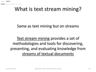 PART I • PART II
INTRO • DACQ • BOW • ML • APP



                     What is text stream mining?

                          Same as text mining but on streams

                      Text stream mining provides a set of
                    methodologies and tools for discovering,
                   presenting, and evaluating knowledge from
                         streams of textual documents


        Lucca, Oct 2012            Miha Grčar: Text and text stream mining   46
 