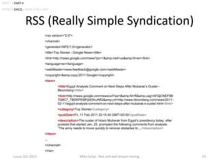 PART I • PART II
INTRO • DACQ • BOW • ML • APP



                   RSS (Really Simple Syndication)
                          <rss version="2.0">
                          <channel>
                          <generator>NFE/1.0</generator>
                          <title>Top Stories - Google News</title>
                          <link>http://news.google.com/news?pz=1&amp;ned=us&amp;hl=en</link>
                          <language>en</language>
                          <webMaster>news-feedback@google.com</webMaster>
                          <copyright>&amp;copy;2011 Google</copyright>
                          <item>
                                    <title>Egypt Analysts Comment on Next Steps After Mubarak’s Ouster -
                                    Bloomberg</title>
                                    <link>http://news.google.com/news/url?sa=t&amp;fd=R&amp;usg=AFQjCNEF9B
                                    7Q8C7_TBDKPEMFjb83fcuNfQ&amp;url=http://www.bloomberg.com/news/2011-
                                    02-11/egypt-analysts-comment-on-next-steps-after-mubarak-s-ouster.html</link>
                                    <category>Top Stories</category>
                                    <pubDate>Fri, 11 Feb 2011 20:15:40 GMT+00:00</pubDate>
                                    <description>The ouster of Hosni Mubarak from Egypt’s presidency today, after
                                    protests that started Jan. 25, prompted the following comments from analysts:
                                    “The army needs to move quickly to remove obstacles to ...</description>
                          </item>
                          ...
                          </channel>
                          </rss>
        Lucca, Oct 2012                           Miha Grčar: Text and text stream mining                           53
 