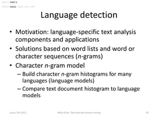 PART I • PART II
INTRO • DACQ • BOW • ML • APP



                                Language detection
        • Motivation: language-specific text analysis
          components and applications
        • Solutions based on word lists and word or
          character sequences (n-grams)
        • Character n-gram model
                   – Build character n-gram histograms for many
                     languages (language models)
                   – Compare text document histogram to language
                     models

        Lucca, Oct 2012            Miha Grčar: Text and text stream mining   59
 