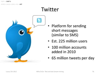 PART I • PART II
INTRO • DACQ • BOW • ML • APP



                                      Twitter

                                                • Platform for sending
                                                  short messages
                                                  (similar to SMS)
                                                • Est. 225 million users
                                                • 100 million accounts
                                                  added in 2010
                                                • 65 million tweets per day


        Lucca, Oct 2012         Miha Grčar: Text and text stream mining   76
 