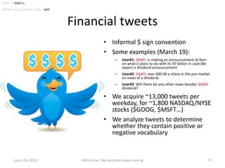 PART I • PART II
INTRO • DACQ • BOW • ML • APP



                                Financial tweets
                                               • Informal $ sign convention
                                               • Some examples (March 19):
                                                       –   User#1: $AAPL is making an announcement at 9am
                                                           on what it plans to do with its 97 billion in cash.We
                                                           expect a dividend announcement
                                                       –   User#2: $AAPL over 600.00 a share in the pre-market
                                                           on news of a dividend.
                                                       –   User#3: Will there be any other news besides $AAPL
                                                           dividend?

                                               • We acquire ~13,000 tweets per
                                                 weekday, for ~1,800 NASDAQ/NYSE
                                                 stocks ($GOOG, $MSFT…)
                                               • We analyze tweets to determine
                                                 whether they contain positive or
                                                 negative vocabulary


        Lucca, Oct 2012           Miha Grčar: Text and text stream mining                                          77
 