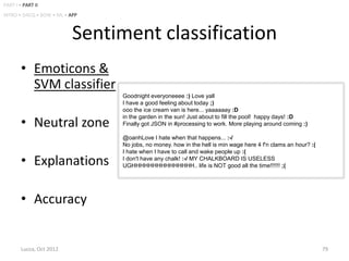 PART I • PART II
INTRO • DACQ • BOW • ML • APP



                           Sentiment classification
        • Emoticons &
          SVM classifier
                                Goodnight everyoneeee :) Love yall
                                I have a good feeling about today ;)
                                ooo the ice cream van is here... yaaaaaay :D

        • Neutral zone
                                in the garden in the sun! Just about to fill the pool! happy days! :D
                                Finally got JSON in #processing to work. More playing around coming :)

                                @oanhLove I hate when that happens... :-/
                                No jobs, no money. how in the hell is min wage here 4 f'n clams an hour? :(
                                I hate when I have to call and wake people up :(
        • Explanations          I don't have any chalk! :-/ MY CHALKBOARD IS USELESS
                                UGHHHHHHHHHHHHHHH.. life is NOT good all the time!!!!!! ;(




        • Accuracy


        Lucca, Oct 2012                                                                                       79
 