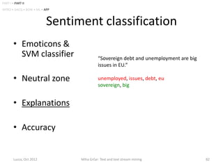 PART I • PART II
INTRO • DACQ • BOW • ML • APP



                           Sentiment classification
        • Emoticons &
          SVM classifier                   “Sovereign debt and unemployment are big
                                           issues in EU.”

        • Neutral zone                     unemployed, issues, debt, eu
                                           sovereign, big


        • Explanations

        • Accuracy


        Lucca, Oct 2012          Miha Grčar: Text and text stream mining              82
 