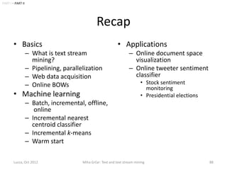 PART I • PART II




                                                Recap
        • Basics                                              • Applications
                   – What is text stream                             – Online document space
                     mining?                                           visualization
                   – Pipelining, parallelization                     – Online tweeter sentiment
                   – Web data acquisition                              classifier
                   – Online BOWs                                            • Stock sentiment
                                                                              monitoring
        • Machine learning                                                  • Presidential elections
                   – Batch, incremental, offline,
                      online
                   – Incremental nearest
                     centroid classifier
                   – Incremental k-means
                   – Warm start

        Lucca, Oct 2012                 Miha Grčar: Text and text stream mining                        88
 
