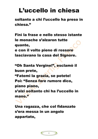 L’uccello in chiesa
soltanto a chi l’uccello ha preso in
chiesa.”

Finì la frase e nello stesso istante
le monache s’alzaron tutte
quante,
e con il volto pieno di rossore
lasciavano la casa del Signore.

“Oh Santa Vergine!”, esclamò il
buon prete,
“Fatemi la grazia, se potete!
Poi: “Senza fare rumore dico,
piano piano,
s’alzi soltanto chi ha l’uccello in
mano.”

Una ragazza, che col fidanzato
s’era messa in un angolo
appartato,



                  4
 