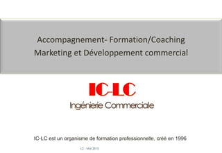 LC - Mai 2015
Accompagnement- Formation/Coaching
Marketing et Développement commercial
IC-LC est un organisme de formation professionnelle, créé en 1996
 
