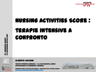 Nursing Activities Score :
32 Congresso Aniarti
6-8 Novembre Napoli 2013

v

terapie intensive a
confronto

Alberto Lucchini
Terapia Intensiva Generale – A.O. San Gerardo, Monza
Dipartimento di Emergenza e Urgenza
Università degli Studi Milano-Bicocca – Direttore Prof. Antonio Pesenti

www.mastermonzaterapiaintensiva.org

 