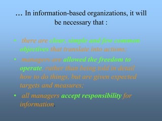 • there are clear, simple and few common
objectives that translate into actions;
• managers are allowed the freedom to
operate, rather than being told in detail
how to do things, but are given expected
targets and measures;
• all managers accept responsibility for
information.
... In information-based organizations, it will
be necessary that :
 