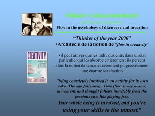 Mihaly Csikszentmihalyi
(chick-sent-me-high-ee)
Flow in the psychology of discovery and invention
“Thinker of the year 2000”
•Architecte de la notion de “flow in creativity”
• il peut arriver que les individus entre dans un état
particulier qui les absorbe entièrement; ils perdent
alors la notion de temps et ressentent progressivement
une énorme satisfaction
"being completely involved in an activity for its own
sake. The ego falls away. Time flies. Every action,
movement, and thought follows inevitably from the
previous one, like playing jazz.
Your whole being is involved, and you're
using your skills to the utmost."
 
