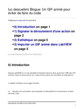 Generated by Jive SBS on 2014-09-03-05:00 
1 
luc desruelle's Blogue: Un GIF animé pour 
éviter de faire du code 
Publié par luc desruelle 23 mars 2014 
•0) Introduction on page 1 
•1) Signaler le déroulement d'une action on 
page 2 
•2) Esthétique on page 5 
•3) Importer un GIF animé dans LabVIEW 
on page 5 
Le code utilisé pour le post est en Pièce jointe 
0) Introduction 
Depuis LabVIEW 6.1 il est possible d’importer dans la face-avant de l’IHM des GIF 
animés. Dans la face-avant, oui, mais surtout dans les contrôles et indicateurs. 
L’intérêt d’utiliser une image animée : 
1) Ajouter une animation, pour signaler le déroulement d’une action, et sans 
faire de code 
 
