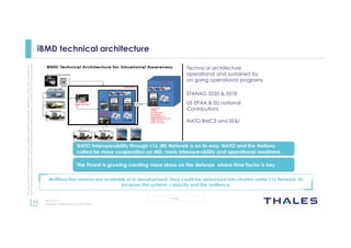 11
OPEN
Thisdocumentmaynotbereproduced,modified,adapted,published,translated,inanyway,inwholeorin
partordisclosedtoathirdpartywithoutthepriorwrittenconsentofThales-©Thales2015Allrightsreserved.
March 2015
Template : 87204467-DOC-GRP-EN-002
iBMD technical architecture
US EPAA & EU national
Contributions
Technical architecture
operational and sustained by
on going operational programs
NATO BMC3 and SE&I
STANAG 5535 & 5518
The Threat is growing creating more stress on the defense where time factor is key
NATO Interoperability through L16 JRE Network is on its way. NATO and the Nations
called for more cooperation on MD, more interoperability and operational readiness.
Multifunction sensors are available or in development. They could be networked into clusters under L16 Network to
increase the systems capacity and the resilience
 