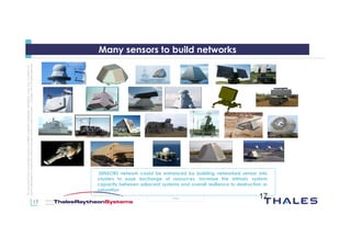 17
OPEN
Thisdocumentmaynotbereproduced,modified,adapted,published,translated,inanyway,inwholeorin
partordisclosedtoathirdpartywithoutthepriorwrittenconsentofThales-©Thales2015Allrightsreserved.
March 2015
Template : 87204467-DOC-GRP-EN-002
17
Many sensors to build networks
SENSORS network could be enhanced by building networked sensor into
clusters to ease exchange of resources, increase the intrinsic system
capacity between adjacent systems and overall resilience to destruction or
saturation
 