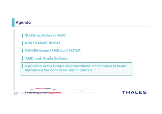 18
OPEN
Thisdocumentmaynotbereproduced,modified,adapted,published,translated,inanyway,inwholeorin
partordisclosedtoathirdpartywithoutthepriorwrittenconsentofThales-©Thales2015Allrightsreserved.
March 2015
Template : 87204467-DOC-GRP-EN-002
Agenda
▌ THALES activities in IAMD
▌ WHAT is IAMD THREAT
▌ MEDIUM range IAMD dual SYSTEM
▌ IAMD and Missile Defense
▌ A possible IAMD European/transatlantic contribution to IAMD:
Networked fire control sensors in clusters
 