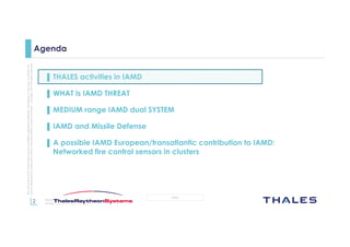 2
OPEN
Thisdocumentmaynotbereproduced,modified,adapted,published,translated,inanyway,inwholeorin
partordisclosedtoathirdpartywithoutthepriorwrittenconsentofThales-©Thales2015Allrightsreserved.
March 2015
Template : 87204467-DOC-GRP-EN-002
Agenda
▌ THALES activities in IAMD
▌ WHAT is IAMD THREAT
▌ MEDIUM range IAMD dual SYSTEM
▌ IAMD and Missile Defense
▌ A possible IAMD European/transatlantic contribution to IAMD:
Networked fire control sensors in clusters
 