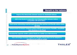 24
OPEN
Thisdocumentmaynotbereproduced,modified,adapted,published,translated,inanyway,inwholeorin
partordisclosedtoathirdpartywithoutthepriorwrittenconsentofThales-©Thales2015Allrightsreserved.
March 2015
Template : 87204467-DOC-GRP-EN-002
Benefit to the nations
Improve the interactivity between sensors for Air&Missile Defense
Add a new level of cooperation and interoperability between nations
compatible with NATO BMC3
Such sensor networking could be used also for other partners and friendly nations when
decided
Enhancement of sensors/ weapons systems intrinsic performances, flexibility, adaptibility
and robustness to the threat
Increase the capacity of MFR systems thanks to a better use of EM resources
Take advantage of sensors clusters as a flexible network that can be adapted to
operational and political context
24
 